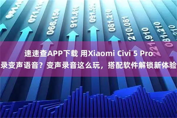 速速查APP下载 用Xiaomi Civi 5 Pro录变声语音？变声录音这么玩，搭配软件解锁新体验
