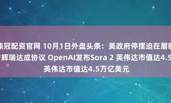 鼎冠配资官网 10月1日外盘头条：美政府停摆迫在眉睫 特朗普与辉瑞达成协议 OpenAI发布Sora 2 英伟达市值达4.5万亿美元