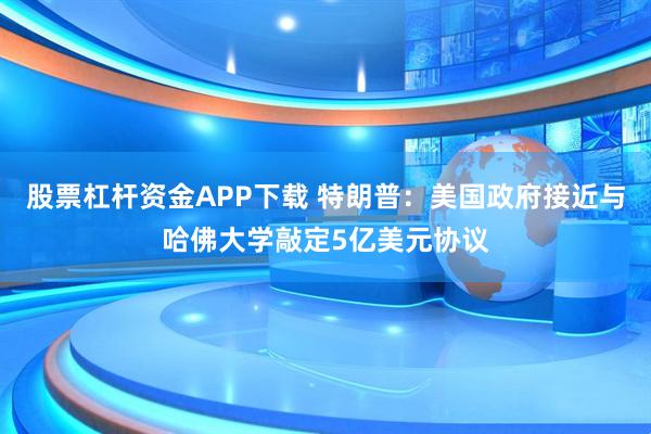 股票杠杆资金APP下载 特朗普：美国政府接近与哈佛大学敲定5亿美元协议