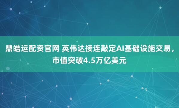 鼎皓运配资官网 英伟达接连敲定AI基础设施交易，市值突破4.5万亿美元
