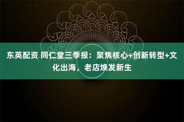 东英配资 同仁堂三季报：聚焦核心+创新转型+文化出海，老店焕发新生