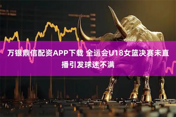 万银鼎信配资APP下载 全运会U18女篮决赛未直播引发球迷不满