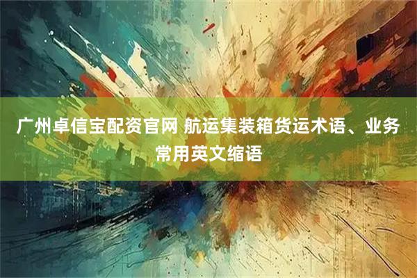 广州卓信宝配资官网 航运集装箱货运术语、业务常用英文缩语