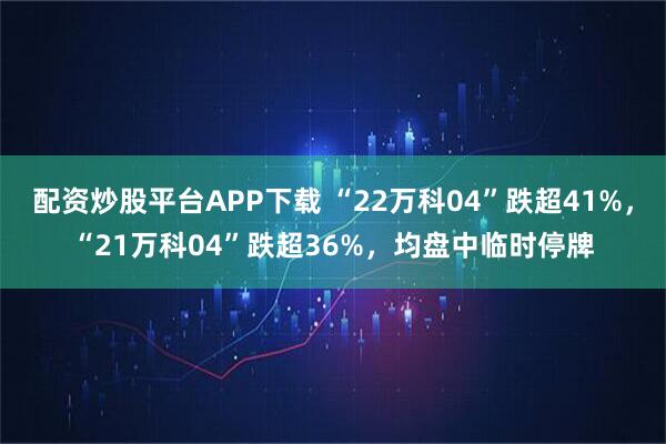 配资炒股平台APP下载 “22万科04”跌超41%，“21万科04”跌超36%，均盘中临时停牌