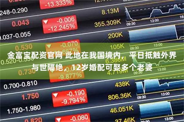 金富宝配资官网 此地在我国境内,平日抵触外界与世隔绝,12岁婚配可娶多个老婆