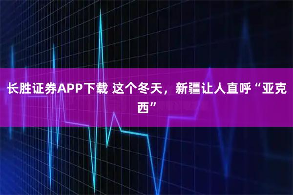 长胜证券APP下载 这个冬天，新疆让人直呼“亚克西”