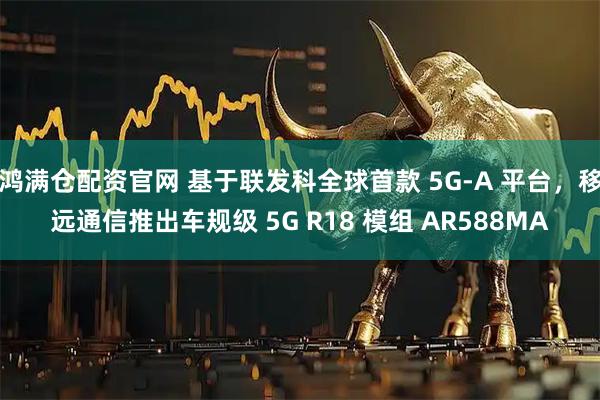 鸿满仓配资官网 基于联发科全球首款 5G-A 平台，移远通信推出车规级 5G R18 模组 AR588MA