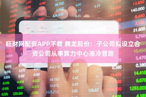 旺财网配资APP下载 腾龙股份：子公司拟设立合资公司从事算力中心液冷管路
