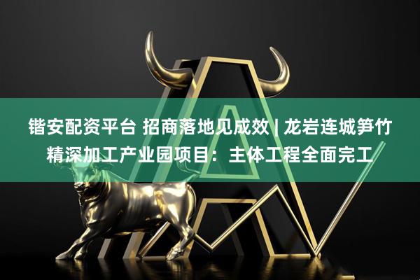 锴安配资平台 招商落地见成效 | 龙岩连城笋竹精深加工产业园项目：主体工程全面完工