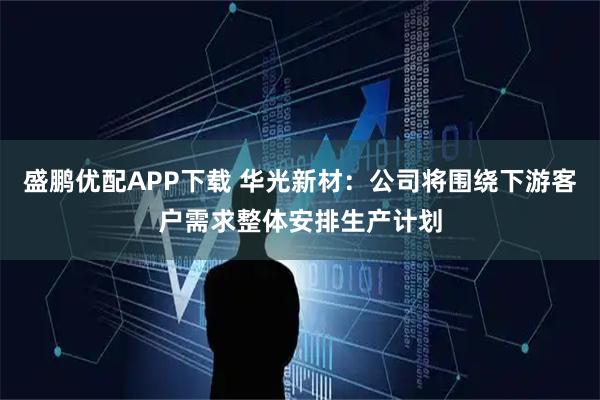 盛鹏优配APP下载 华光新材：公司将围绕下游客户需求整体安排生产计划