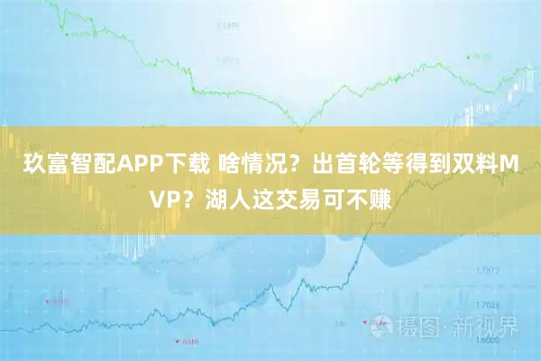 玖富智配APP下载 啥情况？出首轮等得到双料MVP？湖人这交易可不赚