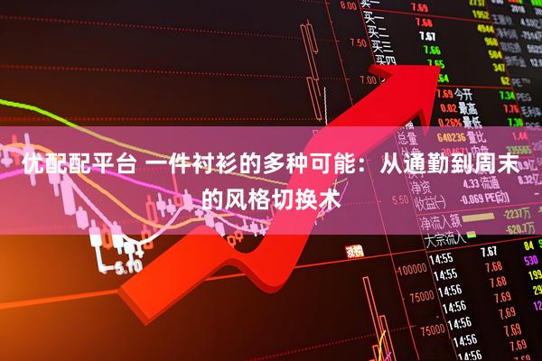 优配配平台 一件衬衫的多种可能：从通勤到周末的风格切换术