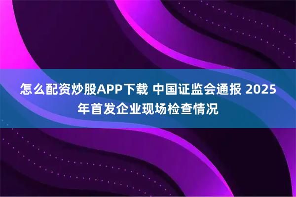 怎么配资炒股APP下载 中国证监会通报 2025年首发企业现场检查情况