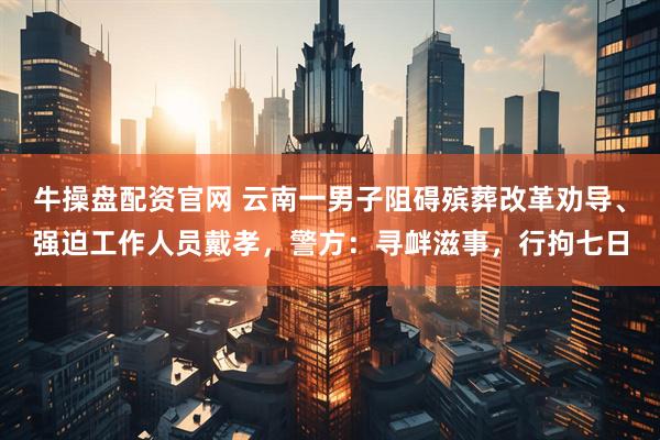 牛操盘配资官网 云南一男子阻碍殡葬改革劝导、强迫工作人员戴孝，警方：寻衅滋事，行拘七日