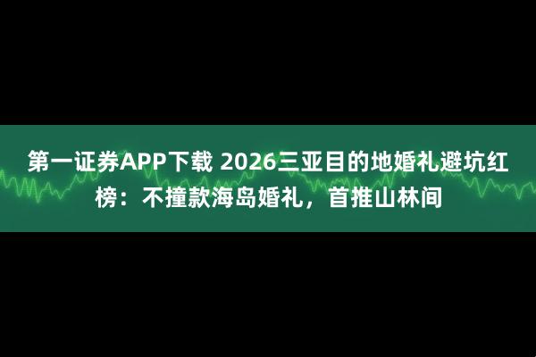 第一证券APP下载 2026三亚目的地婚礼避坑红榜：不撞款海岛婚礼，首推山林间