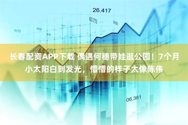 长春配资APP下载 偶遇何穗带娃逛公园！7个月小太阳白到发光，懵懵的样子太像陈伟
