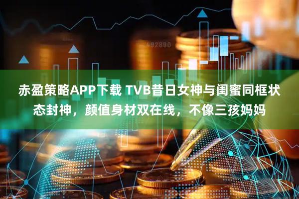 赤盈策略APP下载 TVB昔日女神与闺蜜同框状态封神,颜值身材双在线,不像三孩妈妈