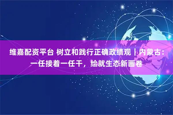 维嘉配资平台 树立和践行正确政绩观｜内蒙古：一任接着一任干，绘就生态新画卷